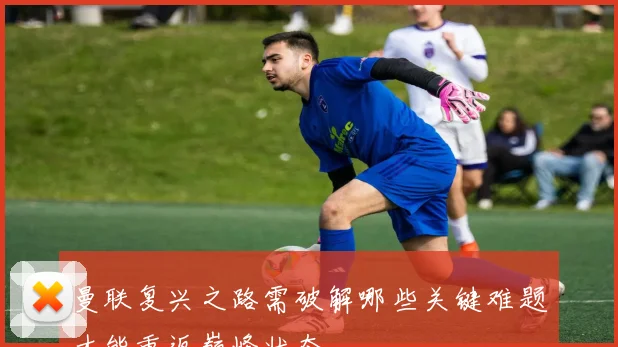 曼联复兴之路需破解哪些关键难题才能重返巅峰状态