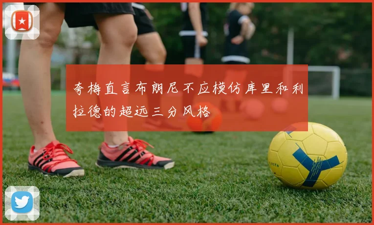 夸梅直言布朗尼不应模仿库里和利拉德的超远三分风格