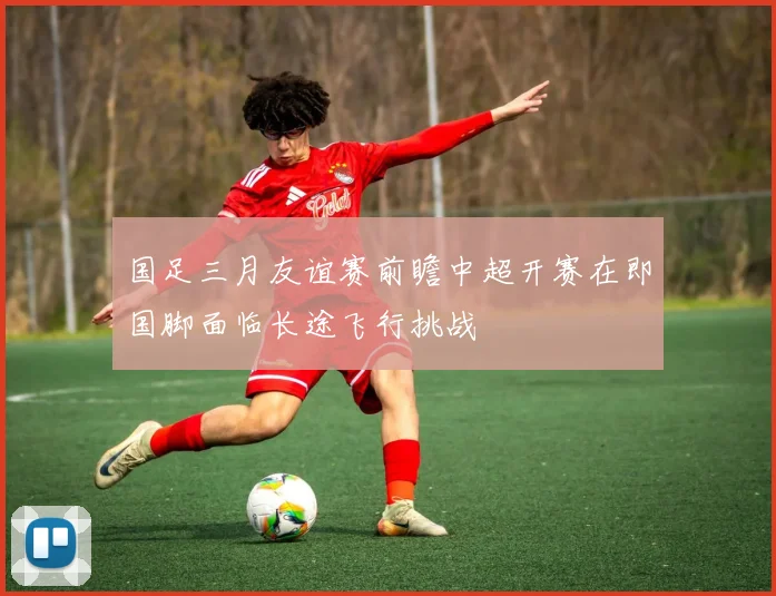 国足三月友谊赛前瞻中超开赛在即国脚面临长途飞行挑战