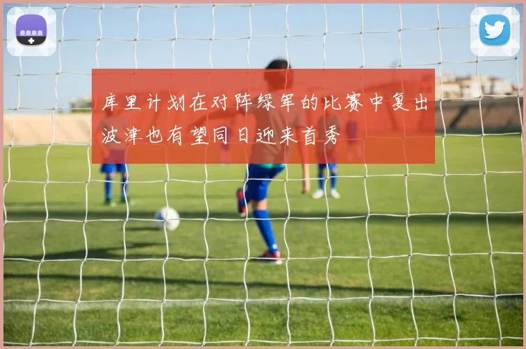库里计划在对阵绿军的比赛中复出波津也有望同日迎来首秀