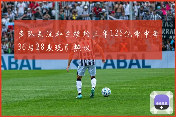 多队关注加兰续约三年125亿命中率36与28表现引热议