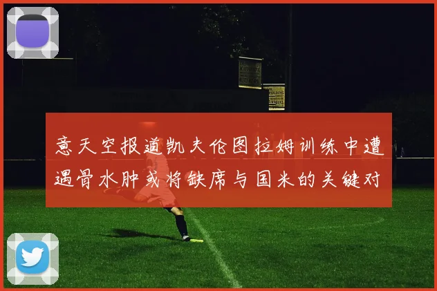 意天空报道凯夫伦图拉姆训练中遭遇骨水肿或将缺席与国米的关键对决