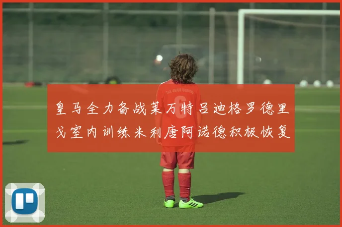 皇马全力备战莱万特吕迪格罗德里戈室内训练米利唐阿诺德积极恢复状态