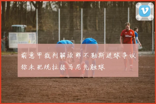 前意甲裁判解读那不勒斯进球争议称未犯规拉赫马尼先触球