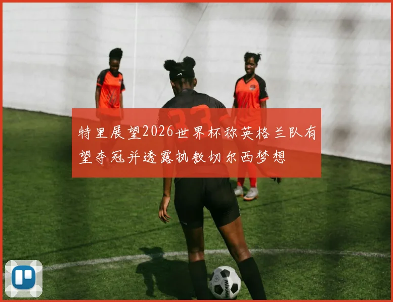 特里展望2026世界杯称英格兰队有望夺冠并透露执教切尔西梦想