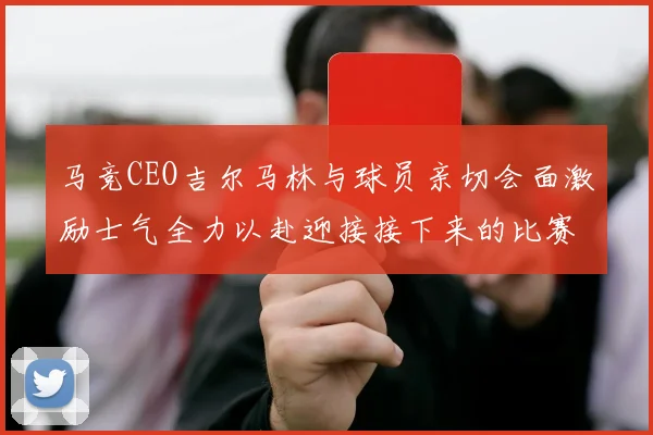 马竞CEO吉尔马林与球员亲切会面激励士气全力以赴迎接接下来的比赛