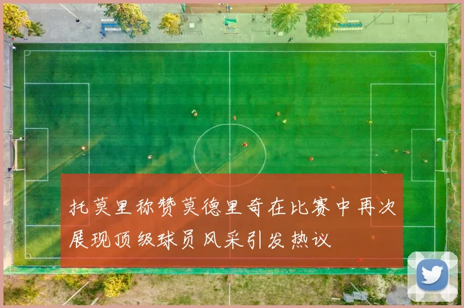 托莫里称赞莫德里奇在比赛中再次展现顶级球员风采引发热议