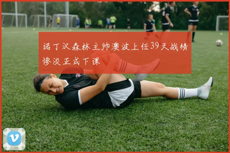 诺丁汉森林主帅澳波上任39天战绩惨淡正式下课