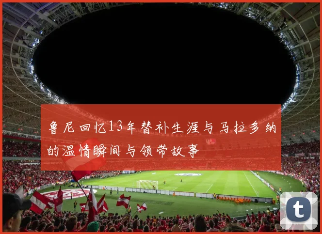 鲁尼回忆13年替补生涯与马拉多纳的温情瞬间与领带故事