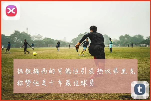 执教梅西的可能性引发热议弗里克称赞他是十年最佳球员