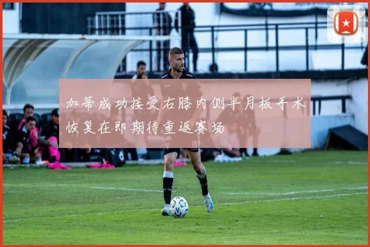 加蒂成功接受右膝内侧半月板手术恢复在即期待重返赛场