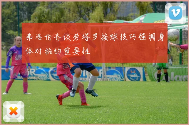 弗洛伦齐谈劳塔罗接球技巧强调身体对抗的重要性