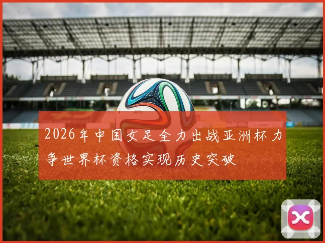 2026年中国女足全力出战亚洲杯力争世界杯资格实现历史突破