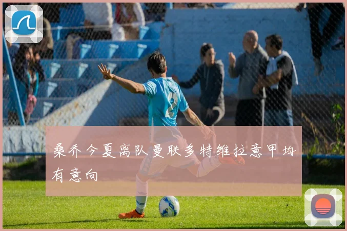 桑乔今夏离队曼联多特维拉意甲均有意向