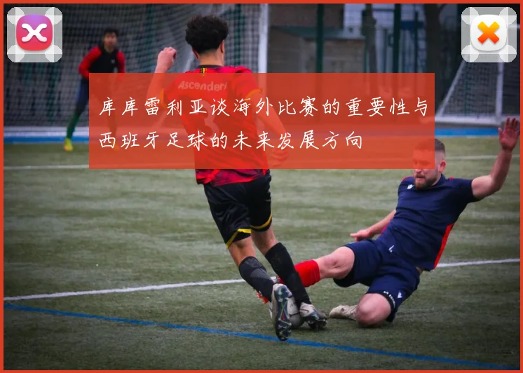 库库雷利亚谈海外比赛的重要性与西班牙足球的未来发展方向