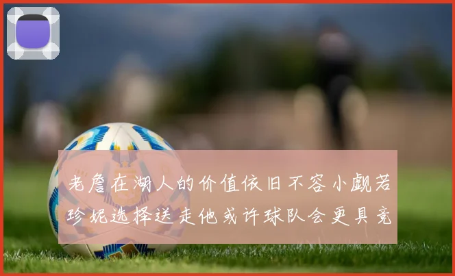 老詹在湖人的价值依旧不容小觑若珍妮选择送走他或许球队会更具竞争力