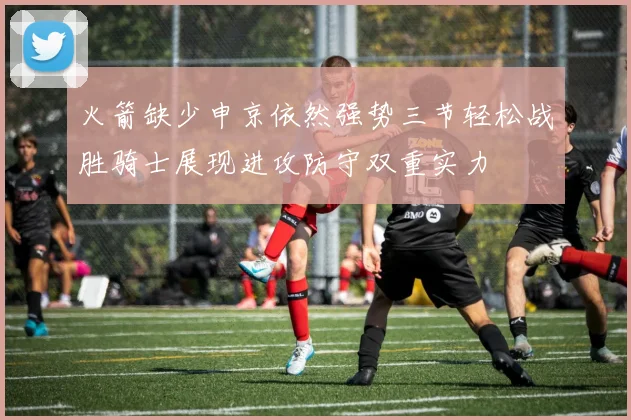火箭缺少申京依然强势三节轻松战胜骑士展现进攻防守双重实力