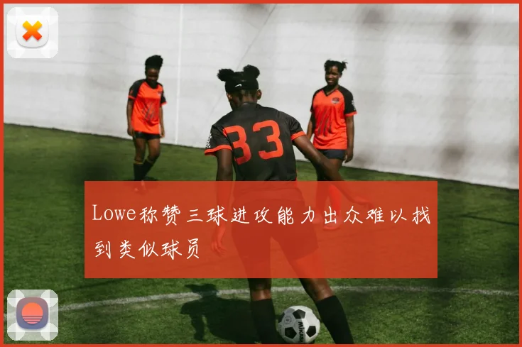 Lowe称赞三球进攻能力出众难以找到类似球员