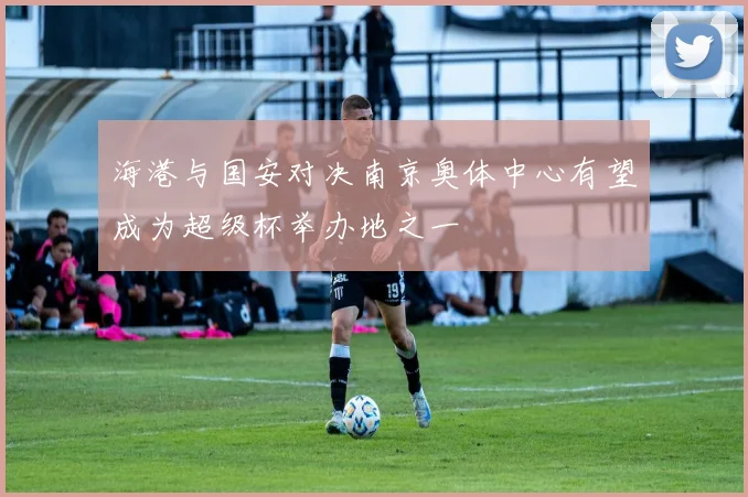 海港与国安对决南京奥体中心有望成为超级杯举办地之一