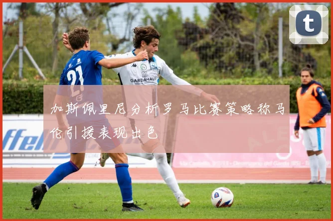 加斯佩里尼分析罗马比赛策略称马伦引援表现出色