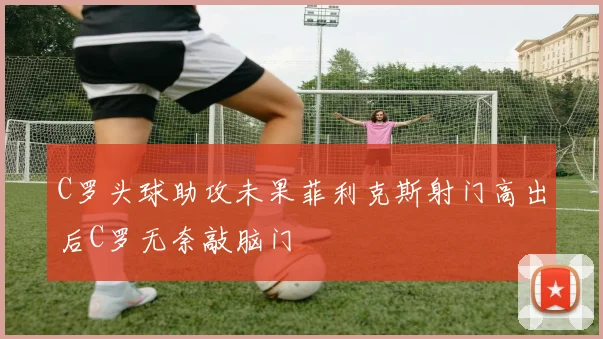 C罗头球助攻未果菲利克斯射门高出后C罗无奈敲脑门