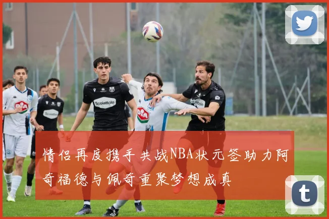 情侣再度携手共战NBA状元签助力阿奇福德与佩奇重聚梦想成真