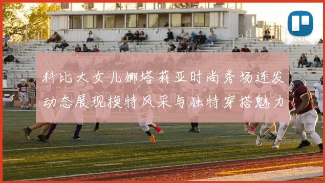 科比大女儿娜塔莉亚时尚秀场连发动态展现模特风采与独特穿搭魅力