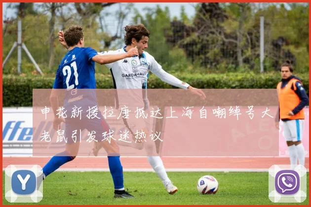 申花新援拉唐抵达上海自嘲绰号大老鼠引发球迷热议