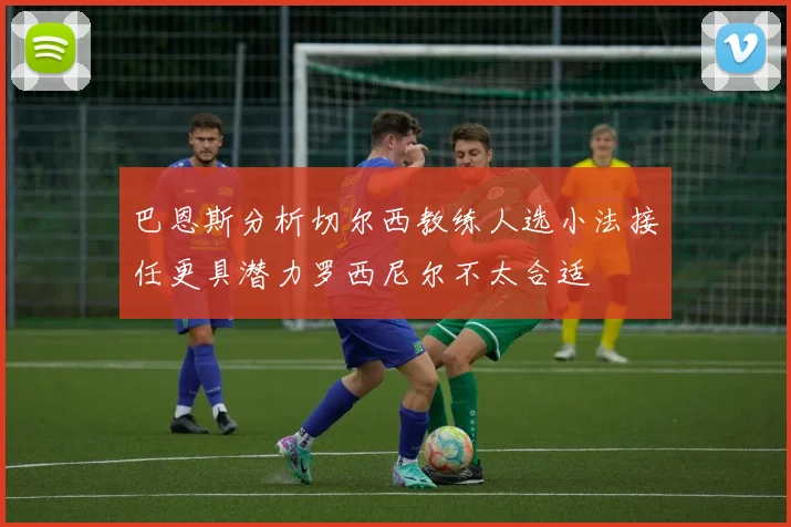 巴恩斯分析切尔西教练人选小法接任更具潜力罗西尼尔不太合适
