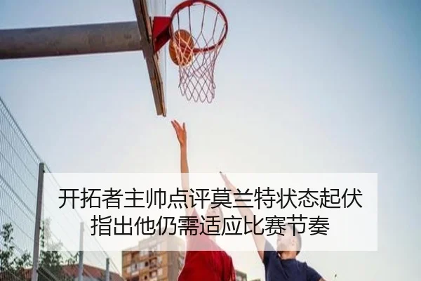 开拓者主帅点评莫兰特状态起伏 指出他仍需适应比赛节奏 | bandao