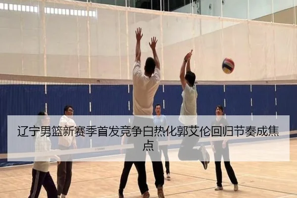 辽宁男篮新赛季首发竞争白热化郭艾伦回归节奏成焦点 - bandao